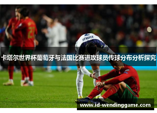 卡塔尔世界杯葡萄牙与法国比赛进攻球员传球分布分析探究
