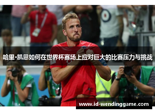 哈里·凯恩如何在世界杯赛场上应对巨大的比赛压力与挑战