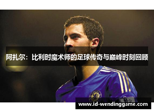 阿扎尔：比利时魔术师的足球传奇与巅峰时刻回顾