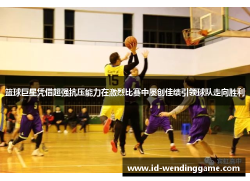 篮球巨星凭借超强抗压能力在激烈比赛中屡创佳绩引领球队走向胜利