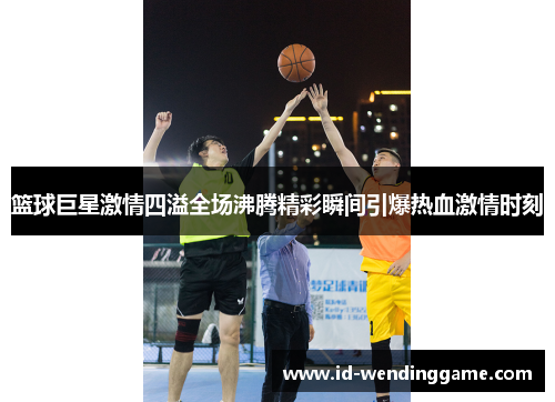 篮球巨星激情四溢全场沸腾精彩瞬间引爆热血激情时刻