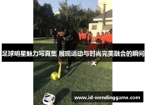 足球明星魅力写真集 展现运动与时尚完美融合的瞬间