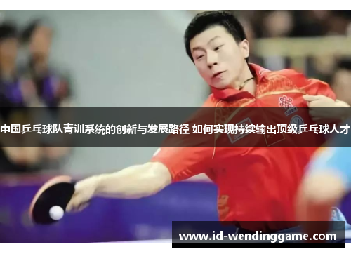 中国乒乓球队青训系统的创新与发展路径 如何实现持续输出顶级乒乓球人才