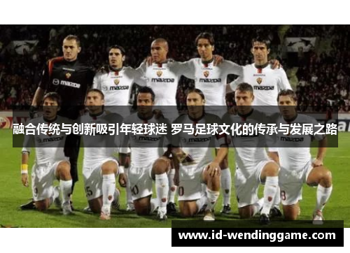 融合传统与创新吸引年轻球迷 罗马足球文化的传承与发展之路