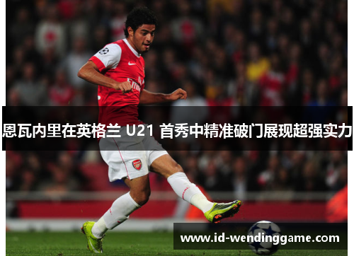 恩瓦内里在英格兰 U21 首秀中精准破门展现超强实力