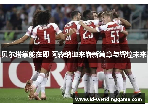 贝尔塔掌舵在即 阿森纳迎来崭新篇章与辉煌未来