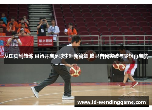 从国脚到教练 肖智开启足球生涯新篇章 追寻自我突破与梦想再启航