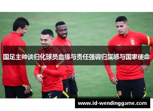 国足主帅谈归化球员血缘与责任强调归属感与国家使命