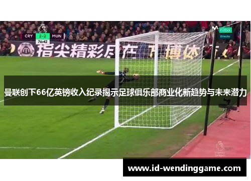 曼联创下66亿英镑收入纪录揭示足球俱乐部商业化新趋势与未来潜力