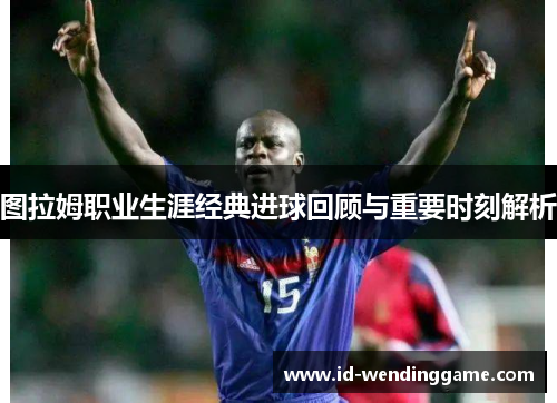 图拉姆职业生涯经典进球回顾与重要时刻解析